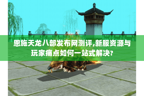 恩施天龙八部发布网测评,新服资源与玩家痛点如何一站式解决? 恩施天龙八部发布网测评,新服资源与玩家痛点如何一站式解决?