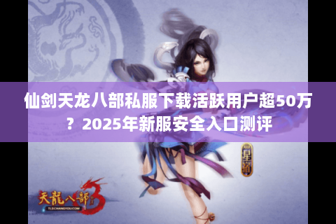 仙剑天龙八部私服下载活跃用户超50万？2025年新服安全入口测评