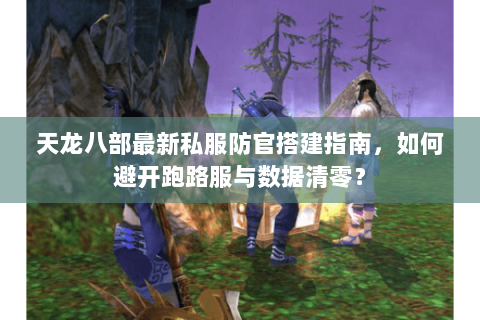 天龙八部最新私服防官搭建指南，如何避开跑路服与数据清零？