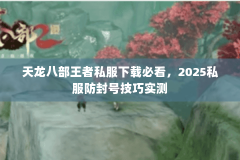 天龙八部王者私服下载必看,2025私服防封号技巧实测 天龙八部王者私服下载必看,2025私服防封号技巧实测