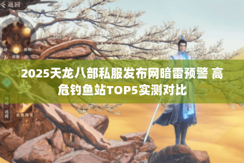 2025天龙八部私服发布网暗雷预警 高危钓鱼站TOP5实测对比