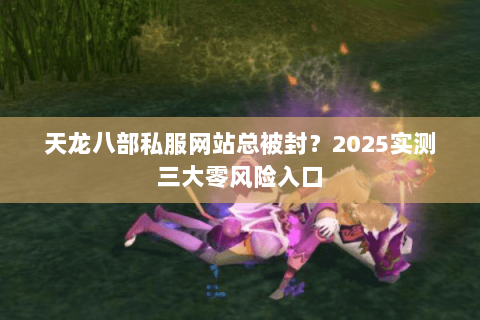 天龙八部私服网站总被封?2025实测三大零风险入口 天龙八部私服网站总被封?2025实测三大零风险入口