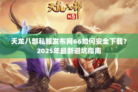天龙八部私服发布网66如何安全下载?2025年最新避坑指南 天龙八部私服发布网66如何安全下载?2025年最新避坑指南