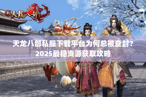 天龙八部私服下载平台为何总被查封?2025最稳资源获取攻略 天龙八部私服下载平台为何总被查封?2025最稳资源获取攻略