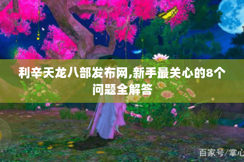 利辛天龙八部发布网,新手最关心的8个问题全解答 利辛天龙八部发布网,新手最关心的8个问题全解答