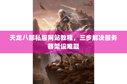 天龙八部私服网站教程,三步解决服务器架设难题 天龙八部私服网站教程,三步解决服务器架设难题