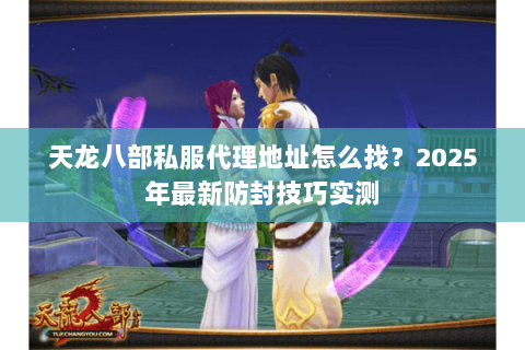 天龙八部私服代理地址怎么找?2025年最新防封技巧实测 天龙八部私服代理地址怎么找?2025年最新防封技巧实测