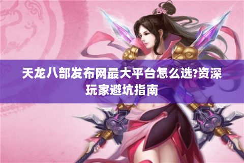天龙八部发布网最大平台怎么选?资深玩家避坑指南 天龙八部发布网最大平台怎么选?资深玩家避坑指南