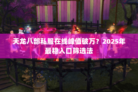 天龙八部私服在线峰值破万?2025年最稳入口筛选法 天龙八部私服在线峰值破万?2025年最稳入口筛选法