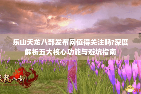 乐山天龙八部发布网值得关注吗?深度解析五大核心功能与避坑指南 乐山天龙八部发布网值得关注吗?深度解析五大核心功能与避坑指南