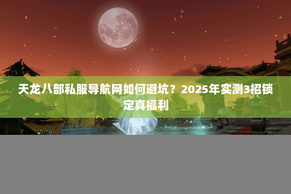 天龙八部私服导航网如何避坑?2025年实测3招锁定真福利 天龙八部私服导航网如何避坑?2025年实测3招锁定真福利