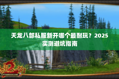 天龙八部私服新开哪个最耐玩?2025实测避坑指南 天龙八部私服新开哪个最耐玩?2025实测避坑指南