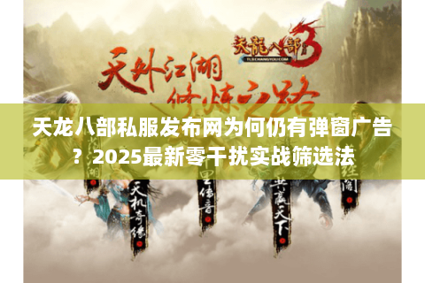 天龙八部私服发布网为何仍有弹窗广告?2025最新零干扰实战筛选法 天龙八部私服发布网为何仍有弹窗广告?2025最新零干扰实战筛选法