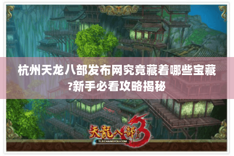 杭州天龙八部发布网究竟藏着哪些宝藏?新手必看攻略揭秘 杭州天龙八部发布网究竟藏着哪些宝藏?新手必看攻略揭秘