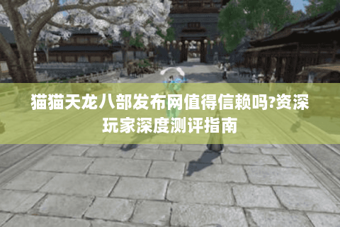 猫猫天龙八部发布网值得信赖吗?资深玩家深度测评指南