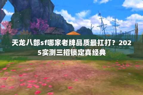 天龙八部sf哪家老牌品质最扛打?2025实测三招锁定真经典 天龙八部sf哪家老牌品质最扛打?2025实测三招锁定真经典