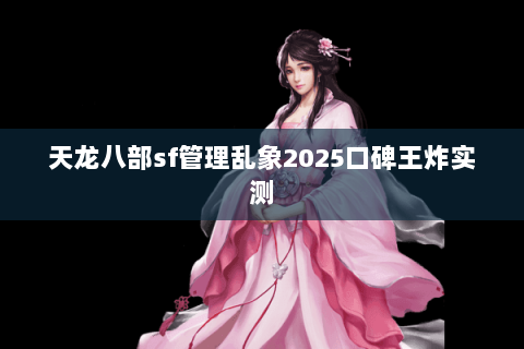 天龙八部sf管理乱象2025口碑王炸实测 天龙八部sf管理乱象2025口碑王炸实测