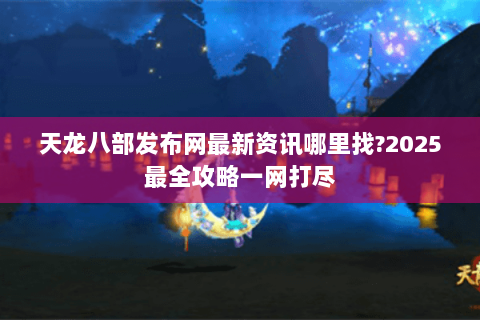 天龙八部发布网最新资讯哪里找?2025最全攻略一网打尽 天龙八部发布网最新资讯哪里找?2025最全攻略一网打尽