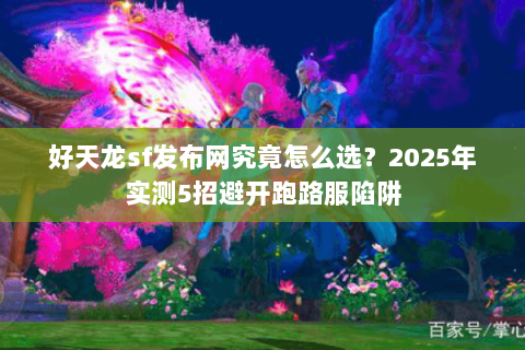 好天龙sf发布网究竟怎么选？2025年实测5招避开跑路服陷阱