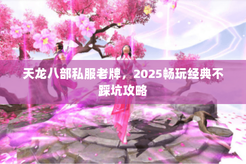 天龙八部私服老牌,2025畅玩经典不踩坑攻略 天龙八部私服老牌,2025畅玩经典不踩坑攻略