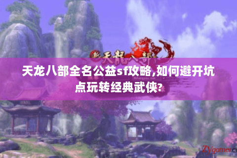 天龙八部全名公益sf攻略,如何避开坑点玩转经典武侠? 天龙八部全名公益sf攻略,如何避开坑点玩转经典武侠?