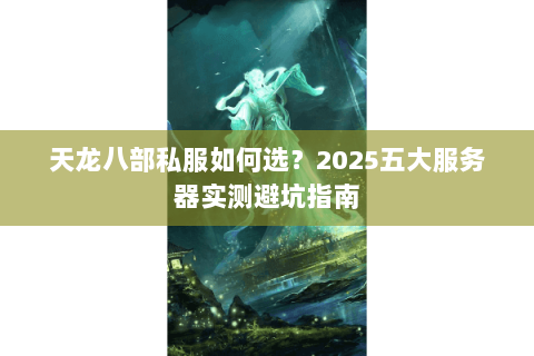 天龙八部私服如何选?2025五大服务器实测避坑指南 天龙八部私服如何选?2025五大服务器实测避坑指南