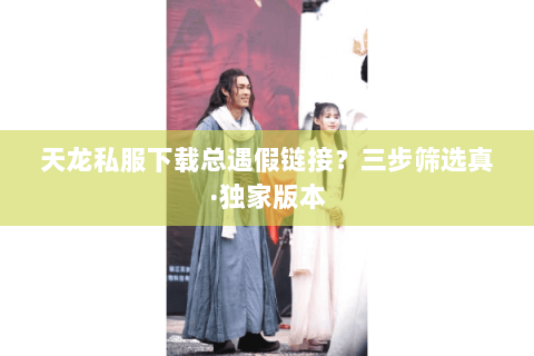 天龙私服下载总遇假链接?三步筛选真·独家版本 天龙私服下载总遇假链接?三步筛选真·独家版本