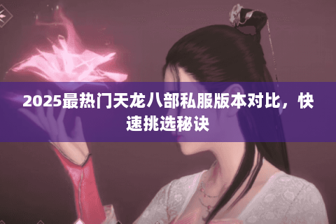 2025最热门天龙八部私服版本对比，快速挑选秘诀