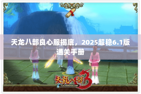 天龙八部良心服揭底,2025超稳6.1版通关手册 天龙八部良心服揭底,2025超稳6.1版通关手册
