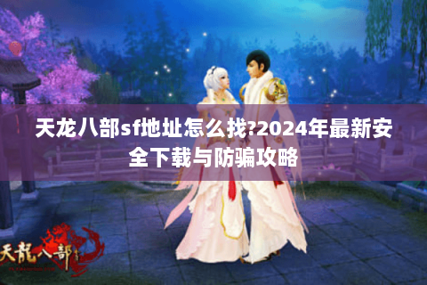 天龙八部sf地址怎么找?2024年最新安全下载与防骗攻略 天龙八部sf地址怎么找?2024年最新安全下载与防骗攻略