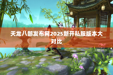 天龙八部发布网2025新开私服版本大对比