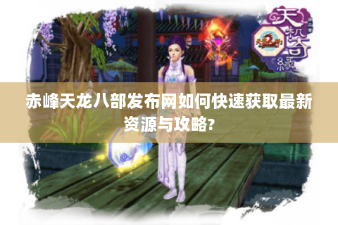 赤峰天龙八部发布网如何快速获取最新资源与攻略? 赤峰天龙八部发布网如何快速获取最新资源与攻略?