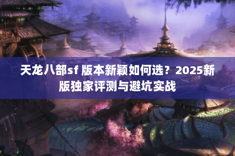 天龙八部sf 版本新颖如何选?2025新版独家评测与避坑实战 天龙八部sf 版本新颖如何选?2025新版独家评测与避坑实战