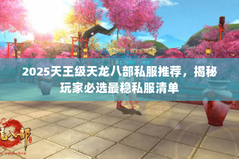 2025天王级天龙八部私服推荐,揭秘玩家必选最稳私服清单 2025天王级天龙八部私服推荐,揭秘玩家必选最稳私服清单