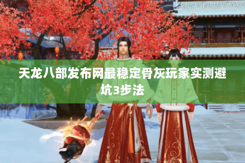 天龙八部发布网最稳定骨灰玩家实测避坑3步法