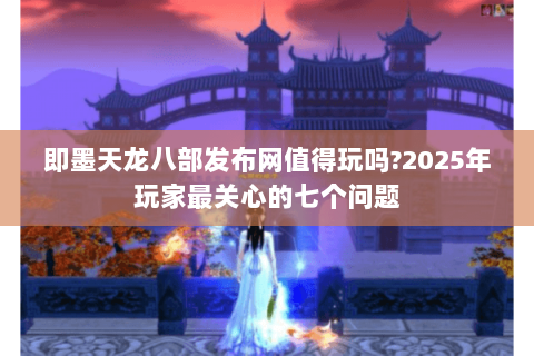 即墨天龙八部发布网值得玩吗?2025年玩家最关心的七个问题 即墨天龙八部发布网值得玩吗?2025年玩家最关心的七个问题
