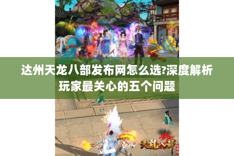 达州天龙八部发布网怎么选?深度解析玩家最关心的五个问题 达州天龙八部发布网怎么选?深度解析玩家最关心的五个问题