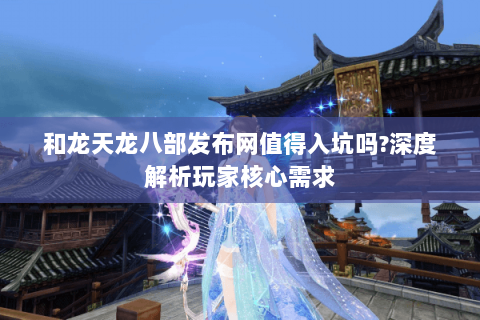 和龙天龙八部发布网值得入坑吗?深度解析玩家核心需求