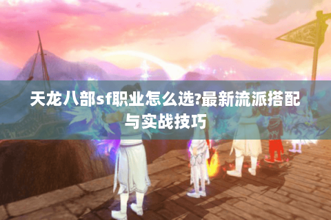 天龙八部sf职业怎么选?最新流派搭配与实战技巧 天龙八部sf职业怎么选?最新流派搭配与实战技巧