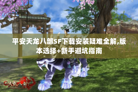 平安天龙八部SF下载安装疑难全解,版本选择+新手避坑指南 平安天龙八部SF下载安装疑难全解,版本选择+新手避坑指南
