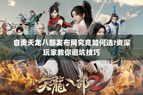 自贡天龙八部发布网究竟如何选?资深玩家教你避坑技巧 自贡天龙八部发布网究竟如何选?资深玩家教你避坑技巧