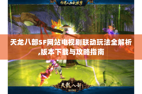 天龙八部SF网站电视剧联动玩法全解析,版本下载与攻略指南 天龙八部SF网站电视剧联动玩法全解析,版本下载与攻略指南