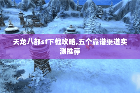 天龙八部sf下载攻略,五个靠谱渠道实测推荐