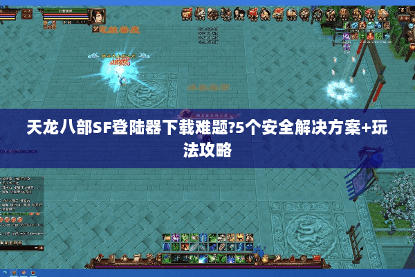 天龙八部SF登陆器下载难题?5个安全解决方案+玩法攻略