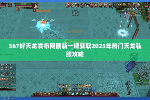 567好天龙发布网最新一键获取2025年热门天龙私服攻略 567好天龙发布网最新一键获取2025年热门天龙私服攻略