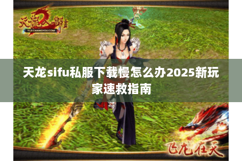 天龙sifu私服下载慢怎么办2025新玩家速救指南 天龙sifu私服下载慢怎么办2025新玩家速救指南