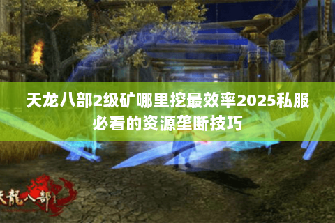 天龙八部2级矿哪里挖最效率2025私服必看的资源垄断技巧 天龙八部2级矿哪里挖最效率2025私服必看的资源垄断技巧