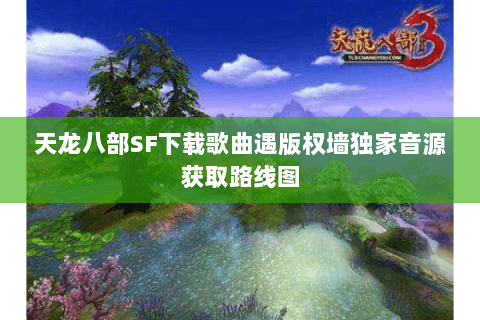 天龙八部SF下载歌曲遇版权墙独家音源获取路线图 天龙八部SF下载歌曲遇版权墙独家音源获取路线图