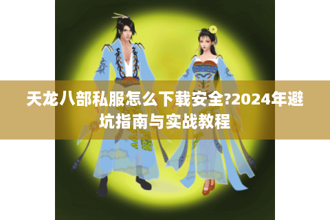天龙八部私服怎么下载安全?2024年避坑指南与实战教程