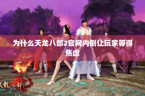 为什么天龙八部2官网内侧让玩家等得焦虑 为什么天龙八部2官网内侧让玩家等得焦虑